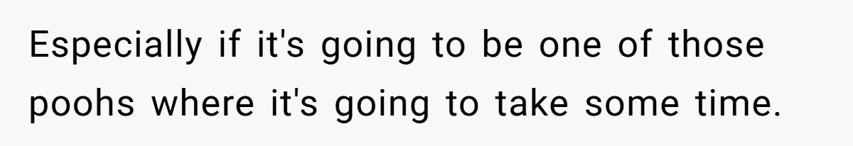 Especially if it's going to be one of those poohs where it's going to take some time.