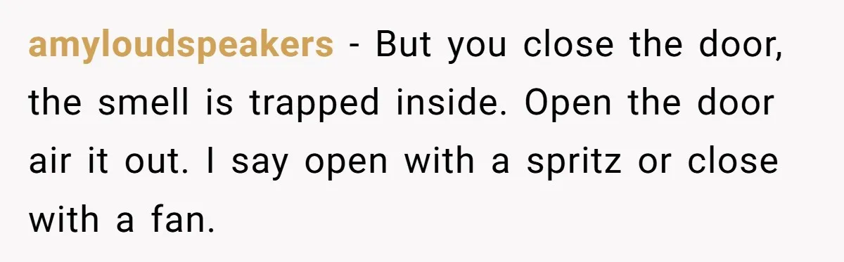 amyloudspeakers − But you close the door, the smell is trapped inside. Open the door air it out. I say open with a spritz or close with a fan.