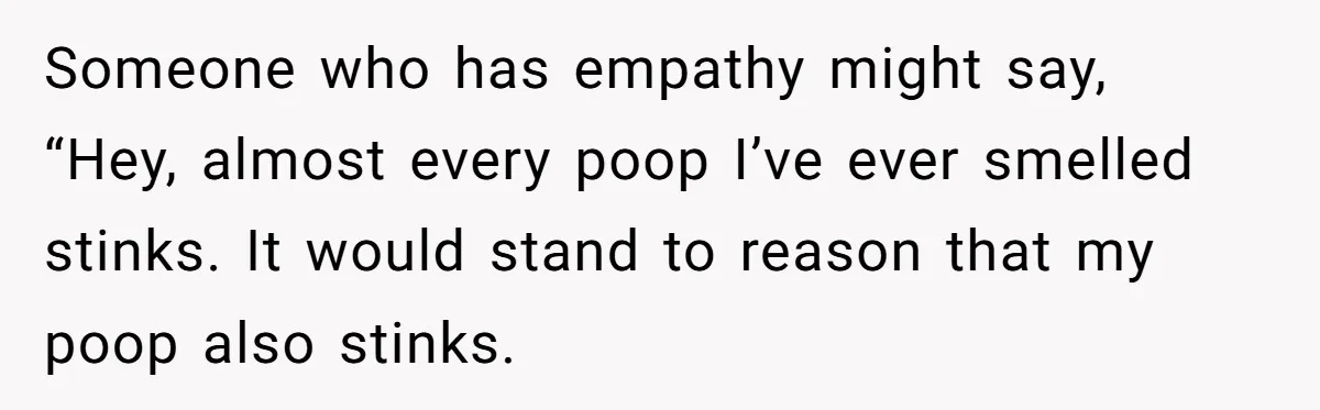 Someone who has empathy might say, “Hey, almost every poop I’ve ever smelled stinks. It would stand to reason that my poop also stinks.