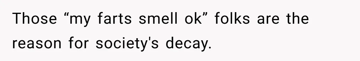 Those “my farts smell ok” folks are the reason for society's decay.