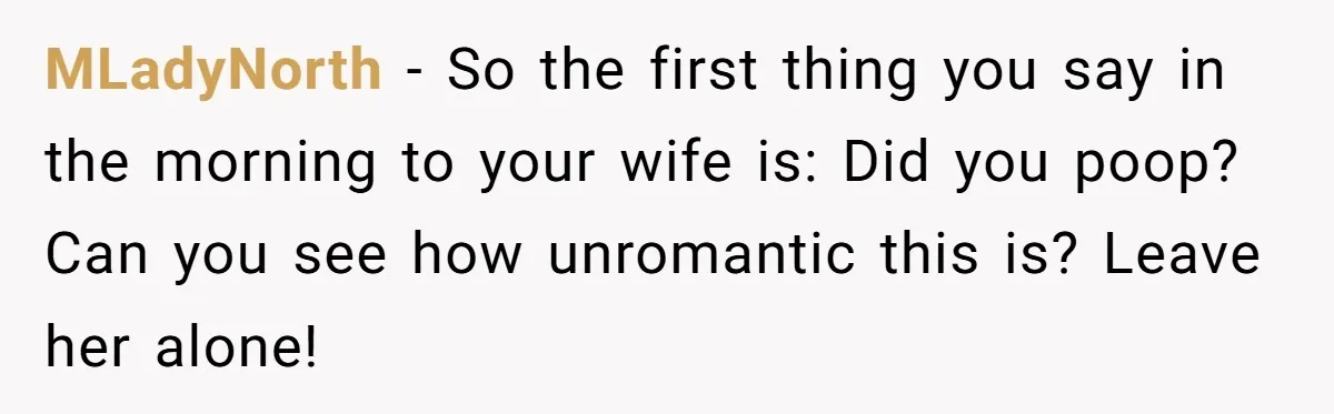 MLadyNorth − So the first thing you say in the morning to your wife is: Did you poop? Can you see how unromantic this is? Leave her alone!