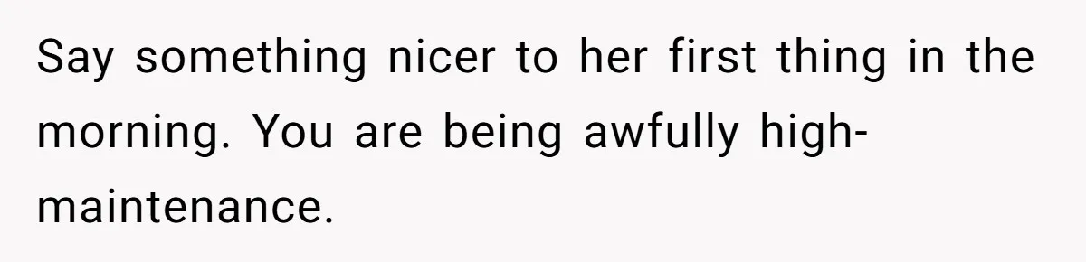 Say something nicer to her first thing in the morning. You are being awfully high-maintenance.