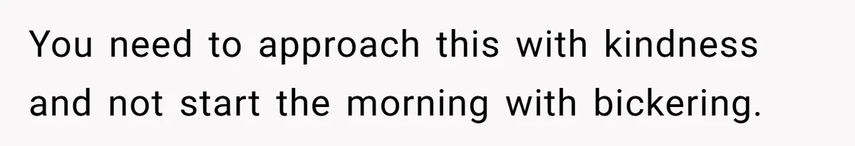 You need to approach this with kindness and not start the morning with bickering.