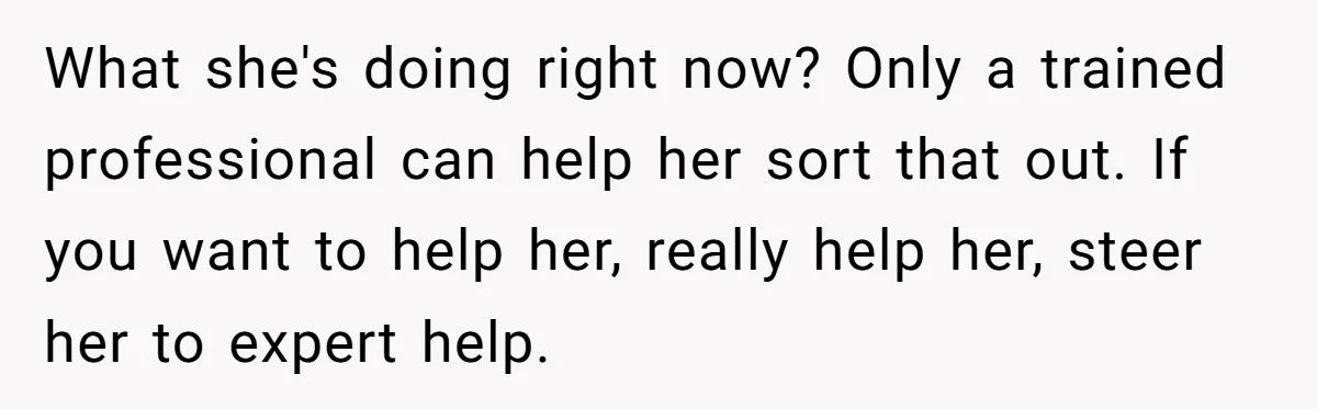 What she's doing right now? Only a trained professional can help her sort that out. If you want to help her, really help her, steer her to expert help.