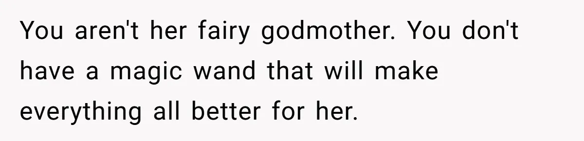 You aren't her fairy godmother. You don't have a magic wand that will make everything all better for her.