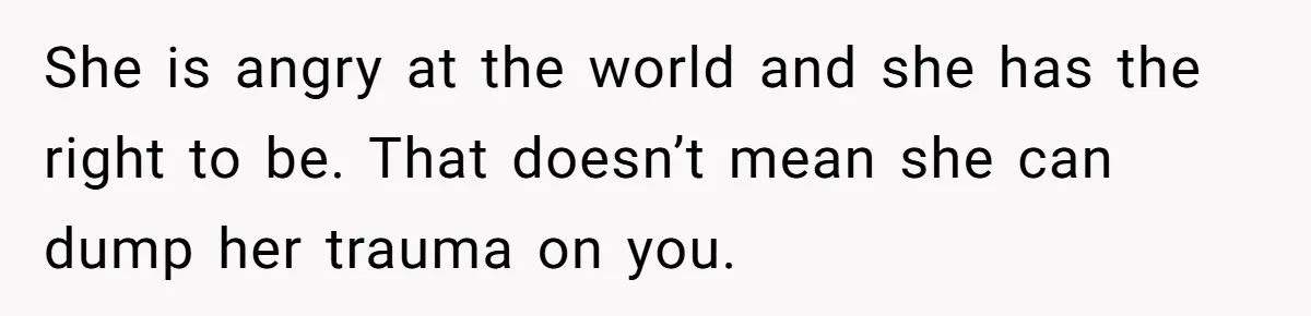She is angry at the world and she has the right to be. That doesn’t mean she can dump her trauma on you.