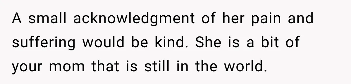 A small acknowledgment of her pain and suffering would be kind. She is a bit of your mom that is still in the world.