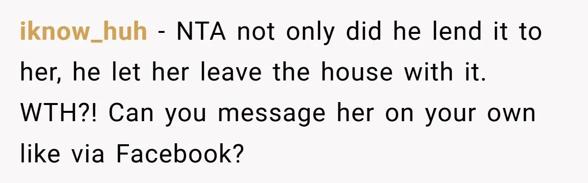 iknow_huh − NTA not only did he lend it to her, he let her leave the house with it. WTH?! Can you message her on your own like via Facebook?