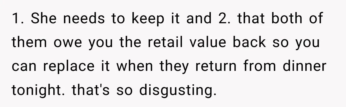 1. She needs to keep it and 2. that both of them owe you the retail value back so you can replace it when they return from dinner tonight. that's...