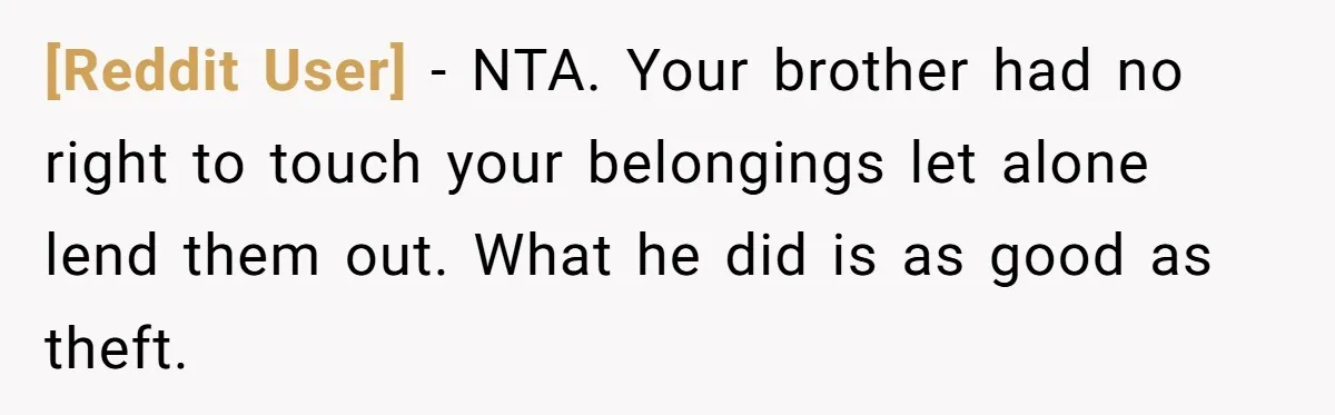 [Reddit User] − NTA. Your brother had no right to touch your belongings let alone lend them out. What he did is as good as theft.
