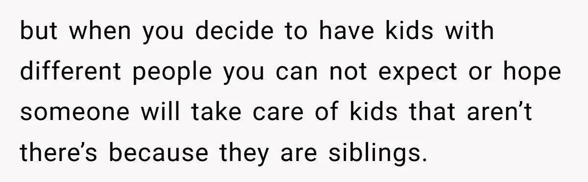 but when you decide to have kids with different people you can not expect or hope someone will take care of kids that aren’t there’s because they are siblings.