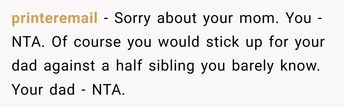 printeremail − Sorry about your mom. You - NTA. Of course you would stick up for your dad against a half sibling you barely know. Your dad - NTA.