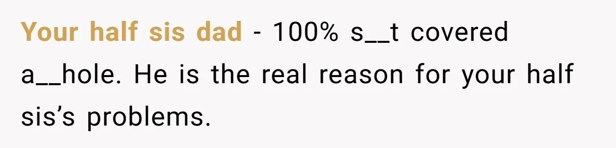 Your half sis dad - 100% s__t covered a__hole. He is the real reason for your half sis’s problems.