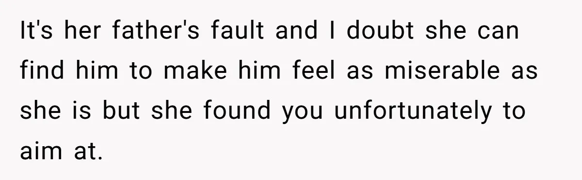It's her father's fault and I doubt she can find him to make him feel as miserable as she is but she found you unfortunately to aim at.