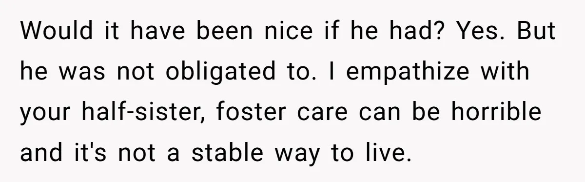 Would it have been nice if he had? Yes. But he was not obligated to. I empathize with your half-sister, foster care can be horrible and it's not a stable...