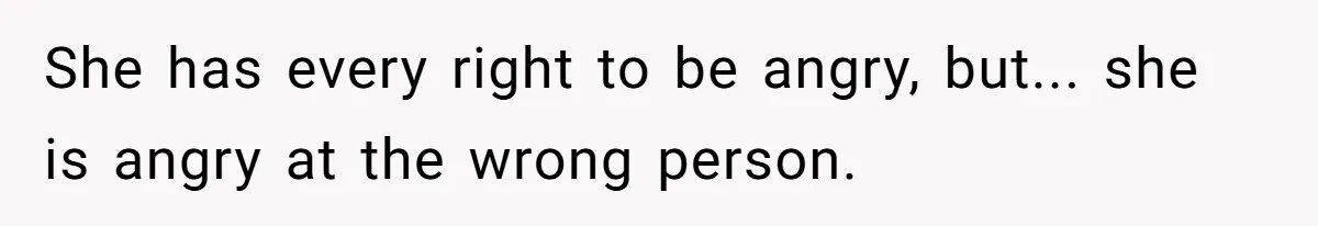 She has every right to be angry, but... she is angry at the wrong person.