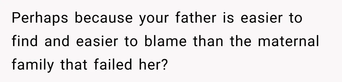 Perhaps because your father is easier to find and easier to blame than the maternal family that failed her?