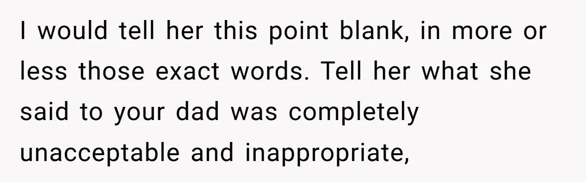 I would tell her this point blank, in more or less those exact words. Tell her what she said to your dad was completely unacceptable and inappropriate,
