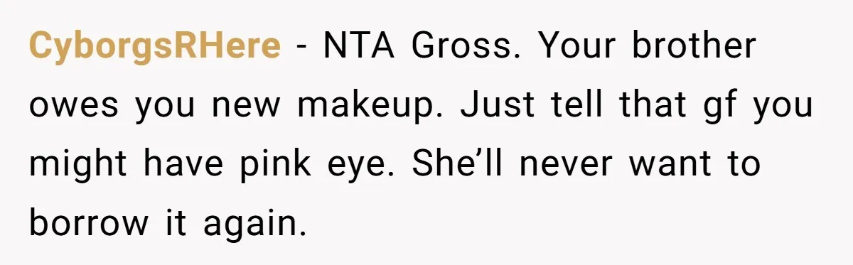 CyborgsRHere − NTA Gross. Your brother owes you new makeup. Just tell that gf you might have pink eye. She’ll never want to borrow it again.