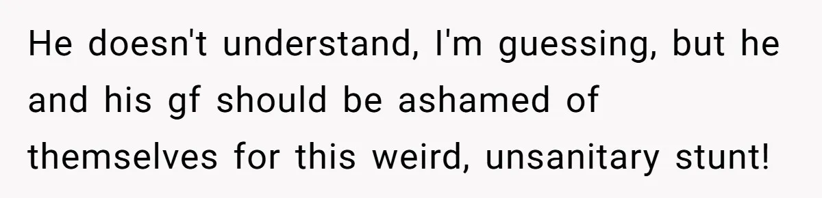 He doesn't understand, I'm guessing, but he and his gf should be ashamed of themselves for this weird, unsanitary stunt!