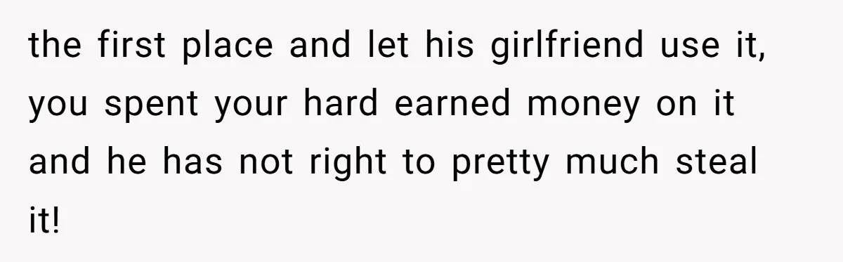 the first place and let his girlfriend use it, you spent your hard earned money on it and he has not right to pretty much steal it!