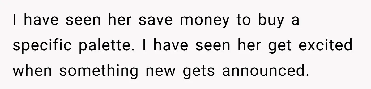 I have seen her save money to buy a specific palette. I have seen her get excited when something new gets announced.