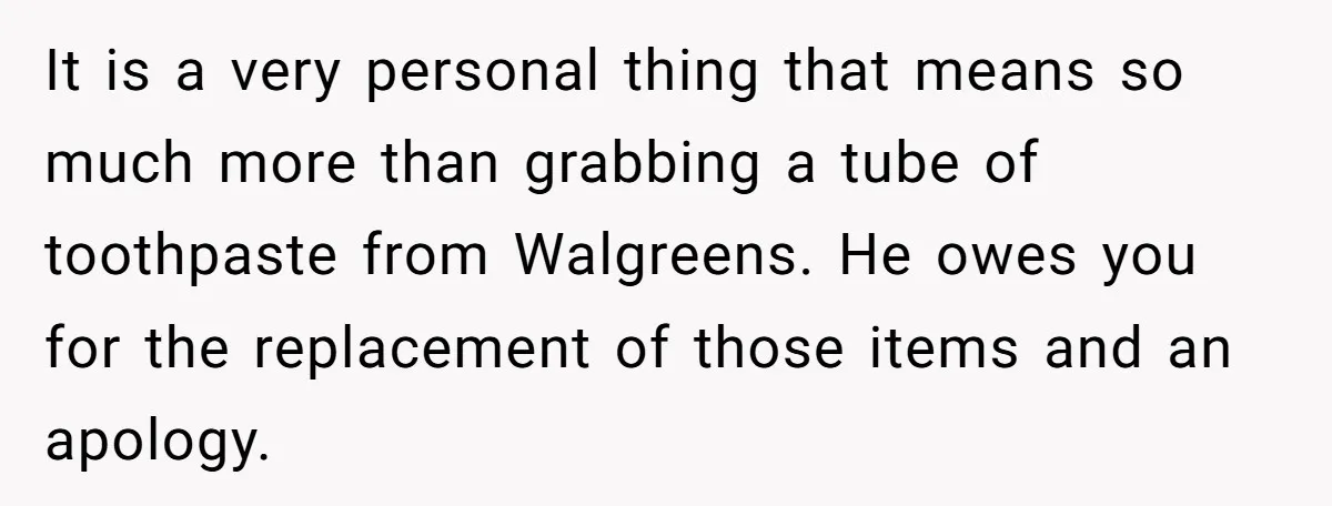 It is a very personal thing that means so much more than grabbing a tube of toothpaste from Walgreens. He owes you for the replacement of those items and an...