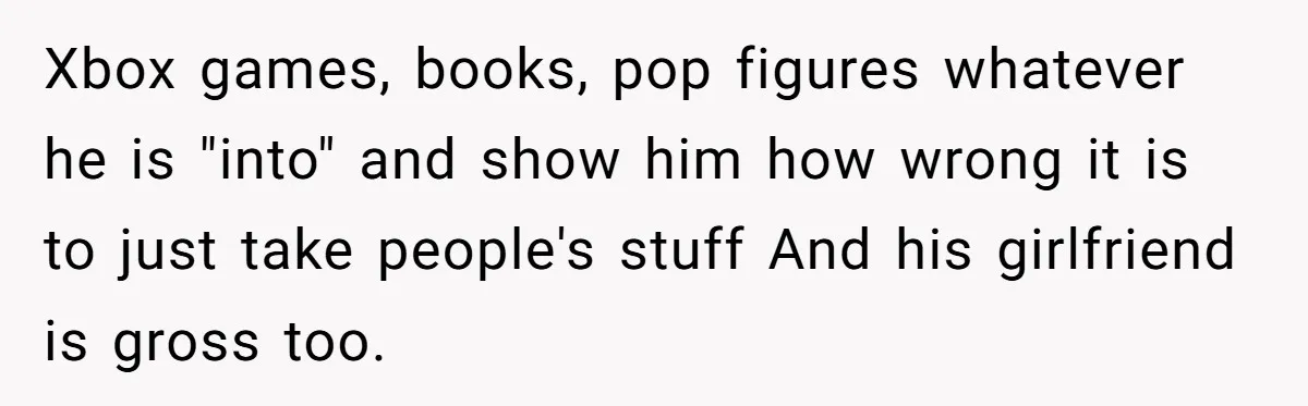 Xbox games, books, pop figures whatever he is "into" and show him how wrong it is to just take people's stuff And his girlfriend is gross too.