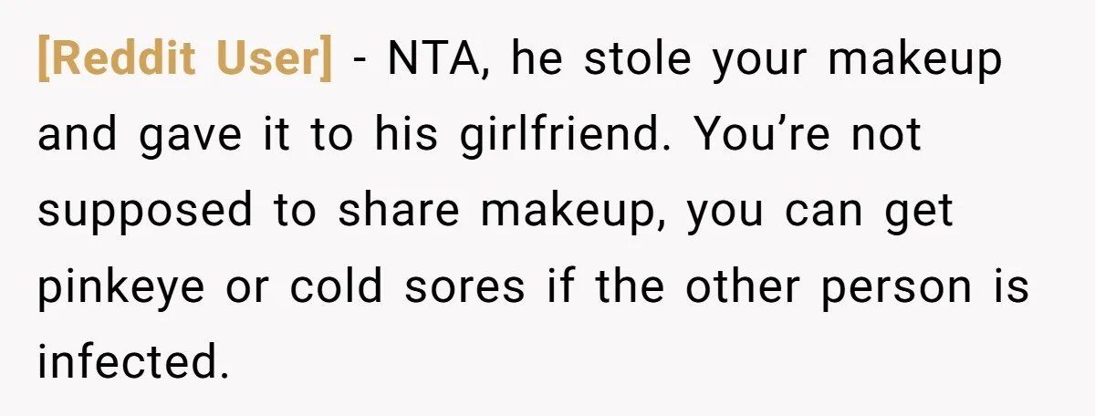 [Reddit User] − NTA, he stole your makeup and gave it to his girlfriend. You’re not supposed to share makeup, you can get pinkeye or cold sores if the other...