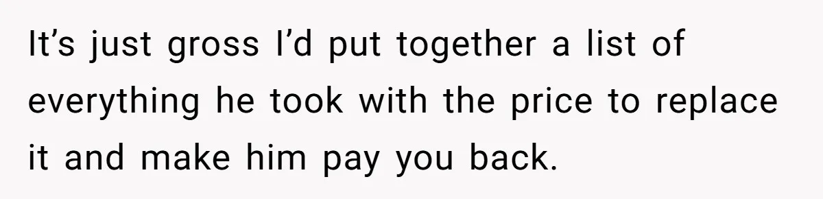It’s just gross I’d put together a list of everything he took with the price to replace it and make him pay you back.