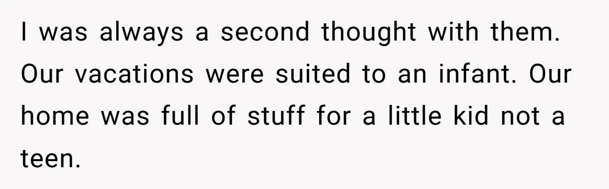 I was always a second thought with them. Our vacations were suited to an infant. Our home was full of stuff for a little kid not a teen.