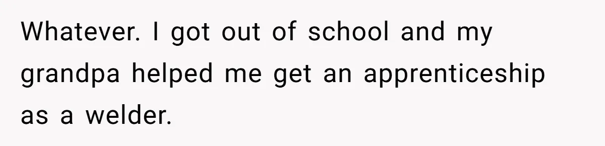 Whatever. I got out of school and my grandpa helped me get an apprenticeship as a welder.
