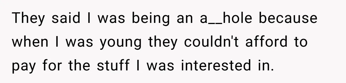 They said I was being an a__hole because when I was young they couldn't afford to pay for the stuff I was interested in.