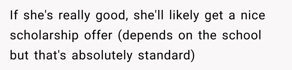 If she's really good, she'll likely get a nice scholarship offer (depends on the school but that's absolutely standard)
