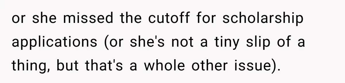 or she missed the cutoff for scholarship applications (or she's not a tiny slip of a thing, but that's a whole other issue).