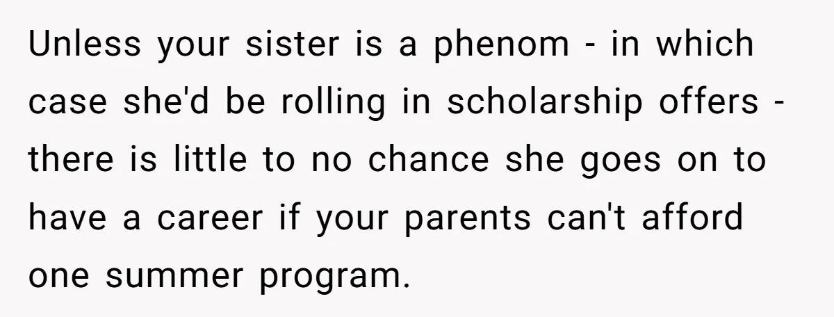 Unless your sister is a phenom - in which case she'd be rolling in scholarship offers - there is little to no chance she goes on to have a career...