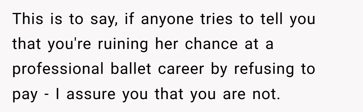 This is to say, if anyone tries to tell you that you're ruining her chance at a professional ballet career by refusing to pay - I assure you that you...