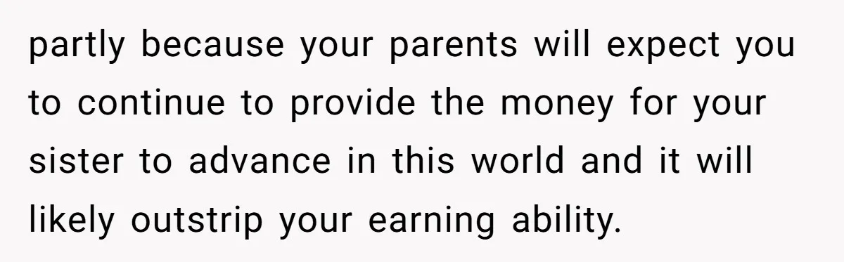 partly because your parents will expect you to continue to provide the money for your sister to advance in this world and it will likely outstrip your earning ability.