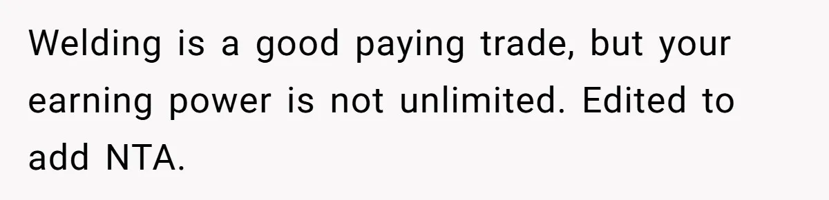 Welding is a good paying trade, but your earning power is not unlimited. Edited to add NTA.