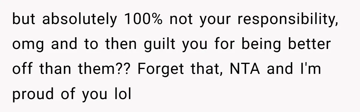 but absolutely 100% not your responsibility, omg and to then guilt you for being better off than them?? Forget that, NTA and I'm proud of you lol