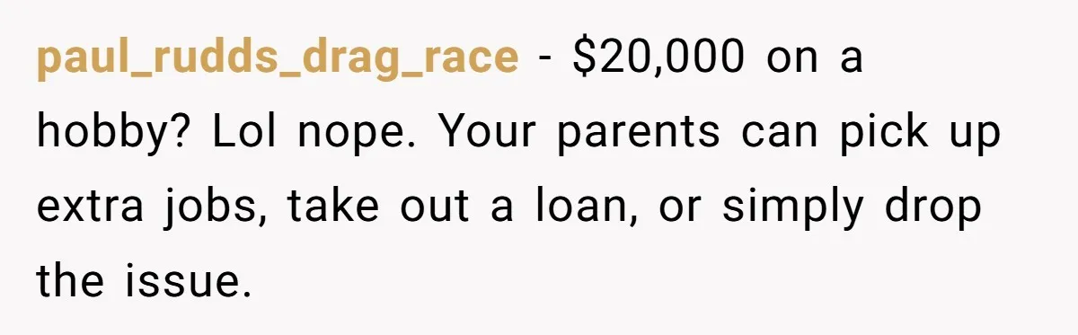 paul_rudds_drag_race − $20,000 on a hobby? Lol nope. Your parents can pick up extra jobs, take out a loan, or simply drop the issue.