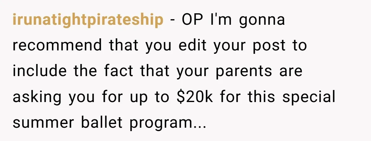 irunatightpirateship − OP I'm gonna recommend that you edit your post to include the fact that your parents are asking you for up to $20k for this special summer ballet...