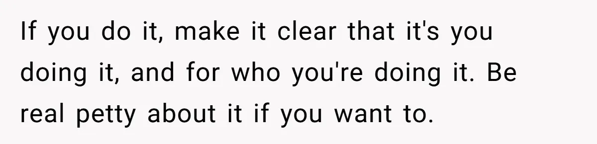 If you do it, make it clear that it's you doing it, and for who you're doing it. Be real petty about it if you want to.