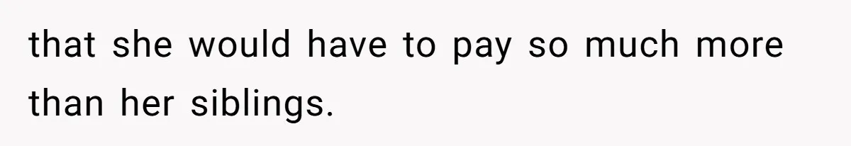 that she would have to pay so much more than her siblings.