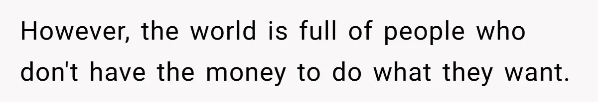 However, the world is full of people who don't have the money to do what they want.
