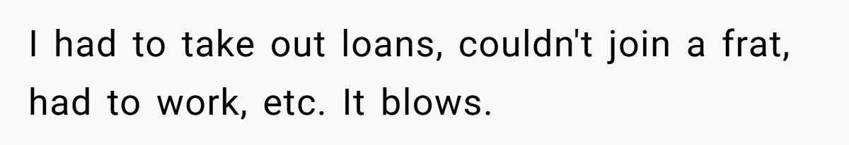 I had to take out loans, couldn't join a frat, had to work, etc. It blows.