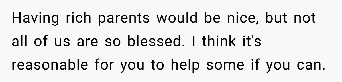 Having rich parents would be nice, but not all of us are so blessed. I think it's reasonable for you to help some if you can.