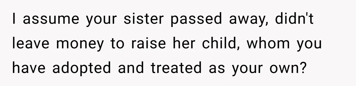 I assume your sister passed away, didn't leave money to raise her child, whom you have adopted and treated as your own?