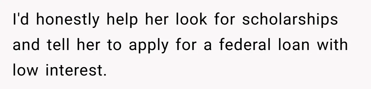 I'd honestly help her look for scholarships and tell her to apply for a federal loan with low interest.