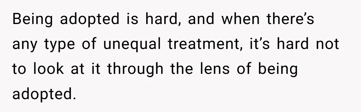 Being adopted is hard, and when there’s any type of unequal treatment, it’s hard not to look at it through the lens of being adopted.